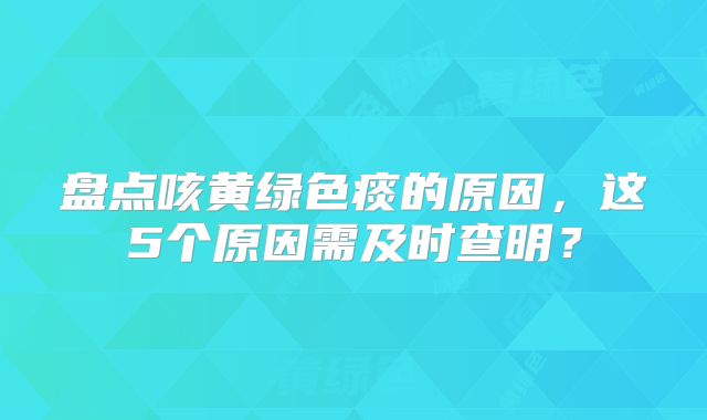盘点咳黄绿色痰的原因，这5个原因需及时查明？