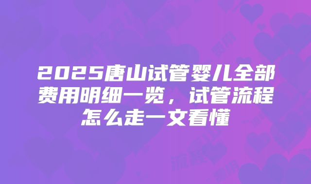2025唐山试管婴儿全部费用明细一览,试管流程怎么走一文看懂