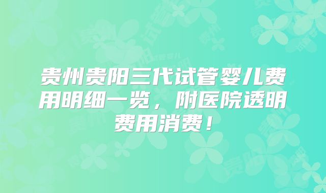 贵州贵阳三代试管婴儿费用明细一览，附医院透明费用消费！