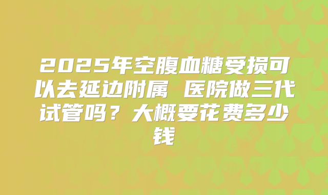 2025年空腹血糖受损可以去延边附属 医院做三代试管吗?大概要花费多少钱