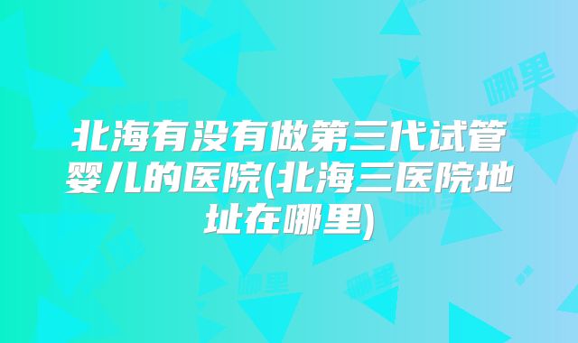 北海有没有做第三代试管婴儿的医院(北海三医院地址在哪里)