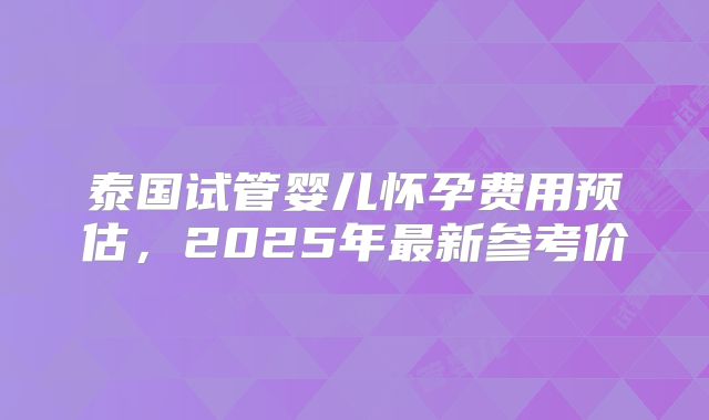 泰国试管婴儿怀孕费用预估，2025年最新参考价