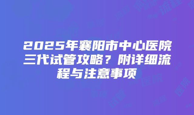 2025年襄阳市中心医院三代试管攻略？附详细流程与注意事项