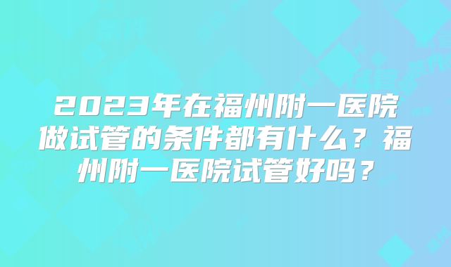 2023年在福州附一医院做试管的条件都有什么？福州附一医院试管好吗？