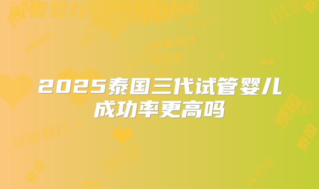2025泰国三代试管婴儿成功率更高吗