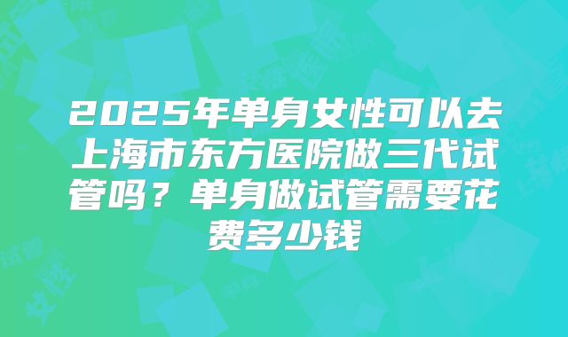 2025年单身女性可以去上海市东方医院做三代试管吗?单身做试管需要花费多少钱