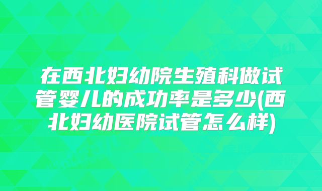 在西北妇幼院生殖科做试管婴儿的成功率是多少(西北妇幼医院试管怎么样)