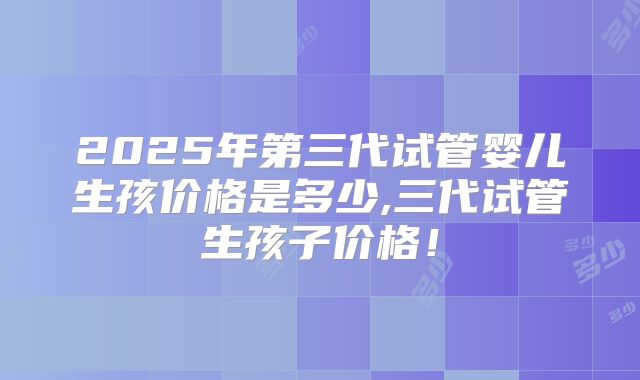 2025年第三代试管婴儿生孩价格是多少,三代试管生孩子价格！