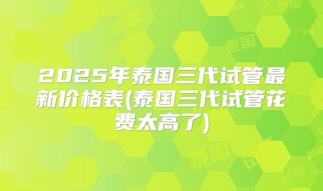 2025年泰国三代试管最新价格表(泰国三代试管花费太高了)