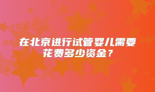 在北京进行试管婴儿需要花费多少资金?