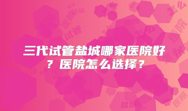 三代试管盐城哪家医院好？医院怎么选择？