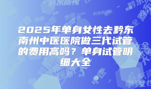 2025年单身女性去黔东南州中医医院做三代试管的费用高吗？单身试管明细大全