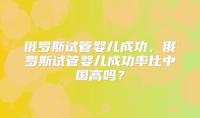 俄罗斯试管婴儿成功，俄罗斯试管婴儿成功率比中国高吗？