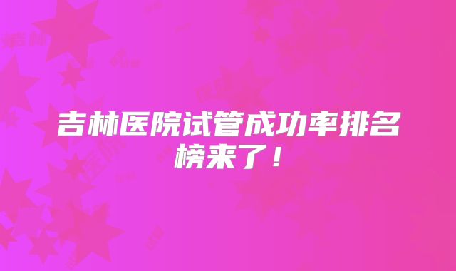 吉林医院试管成功率排名榜来了！