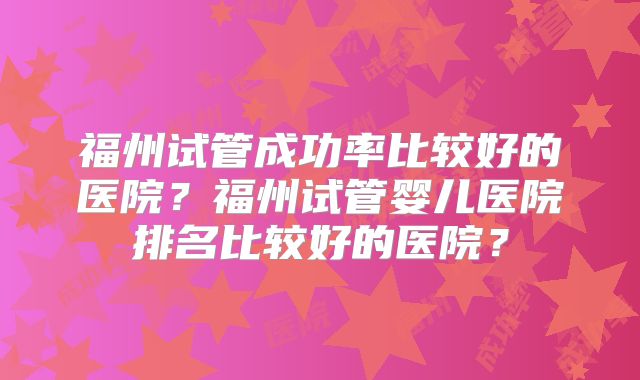 福州试管成功率比较好的医院?福州试管婴儿医院排名比较好的医院?