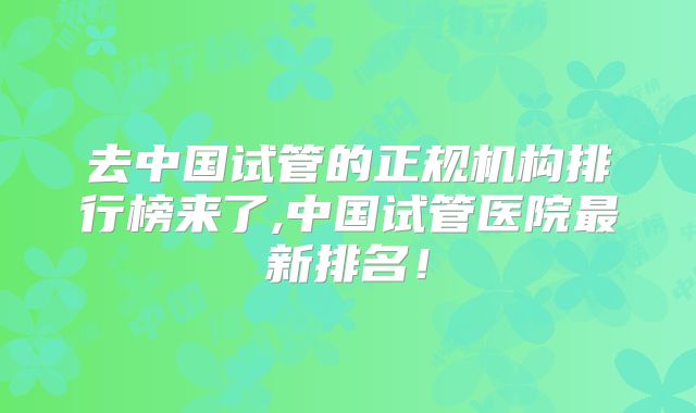 去中国试管的正规机构排行榜来了,中国试管医院最新排名！