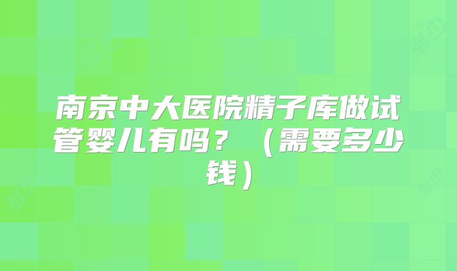 南京中大医院精子库做试管婴儿有吗？（需要多少钱）
