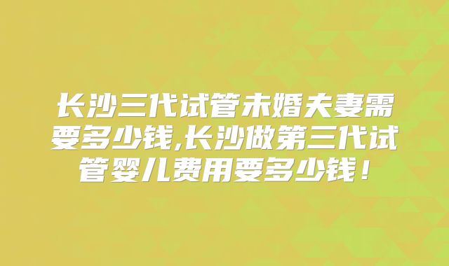长沙三代试管未婚夫妻需要多少钱,长沙做第三代试管婴儿费用要多少钱！