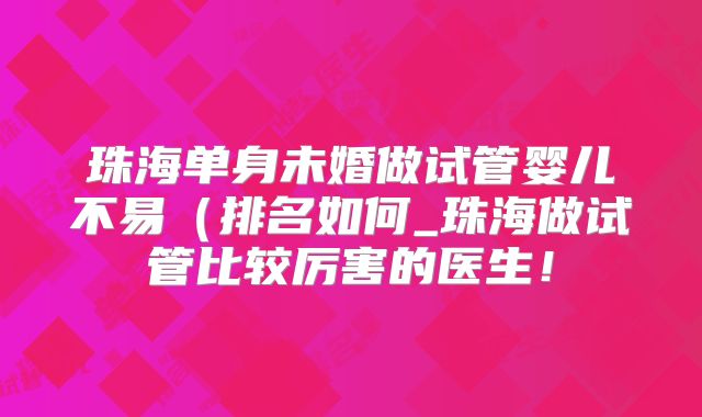 珠海单身未婚做试管婴儿不易（排名如何_珠海做试管比较厉害的医生！
