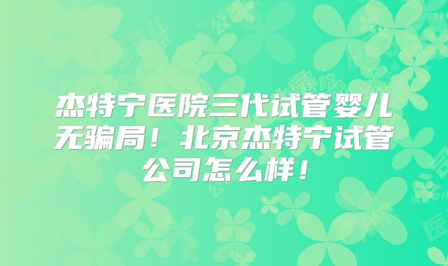 杰特宁医院三代试管婴儿无骗局！北京杰特宁试管公司怎么样！