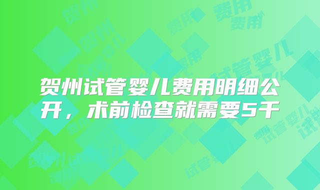 贺州试管婴儿费用明细公开，术前检查就需要5千