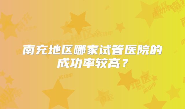 南充地区哪家试管医院的成功率较高?