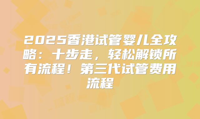2025香港试管婴儿全攻略:十步走,轻松解锁所有流程!第三代试管费用流程