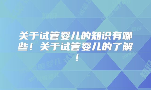 关于试管婴儿的知识有哪些!关于试管婴儿的了解!