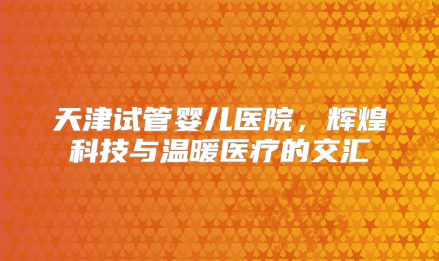 天津试管婴儿医院，辉煌科技与温暖医疗的交汇