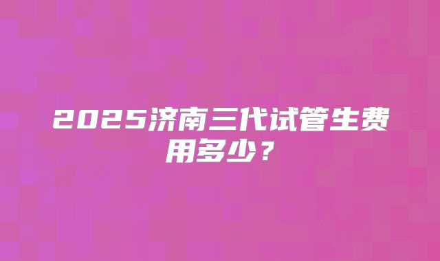 2025济南三代试管生费用多少？