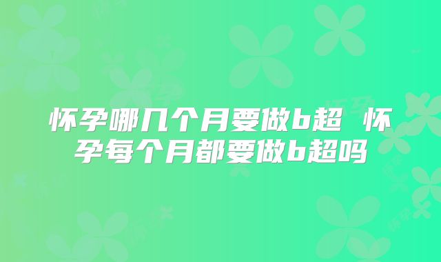 怀孕哪几个月要做b超 怀孕每个月都要做b超吗