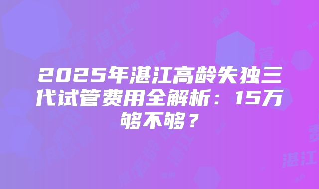 2025年湛江高龄失独三代试管费用全解析：15万够不够？