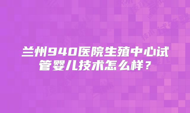 兰州940医院生殖中心试管婴儿技术怎么样？