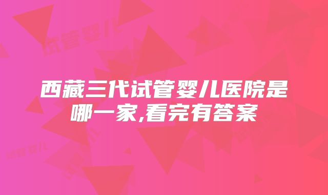 西藏三代试管婴儿医院是哪一家,看完有答案