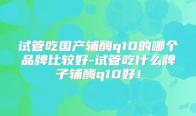 试管吃国产辅酶q10的哪个品牌比较好-试管吃什么牌子辅酶q10好！