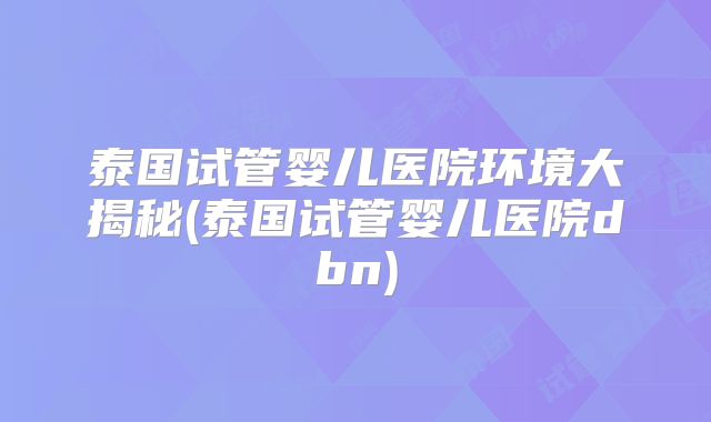 泰国试管婴儿医院环境大揭秘(泰国试管婴儿医院dbn)