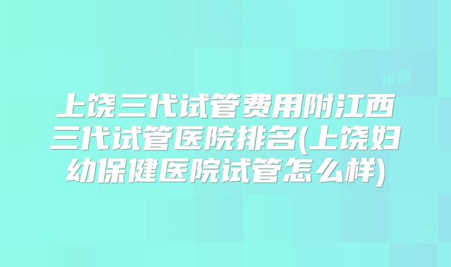 上饶三代试管费用附江西三代试管医院排名(上饶妇幼保健医院试管怎么样)