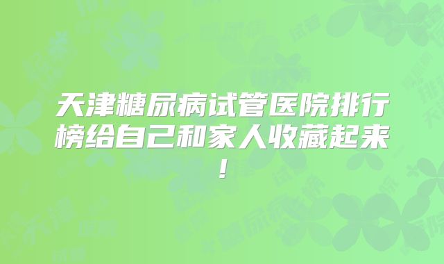 天津糖尿病试管医院排行榜给自己和家人收藏起来!