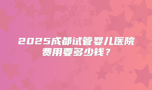2025成都试管婴儿医院费用要多少钱？