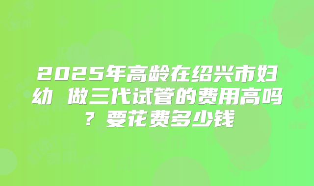 2025年高龄在绍兴市妇幼 做三代试管的费用高吗?要花费多少钱