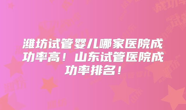 潍坊试管婴儿哪家医院成功率高！山东试管医院成功率排名！