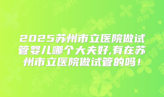 2025苏州市立医院做试管婴儿哪个大夫好,有在苏州市立医院做试管的吗！