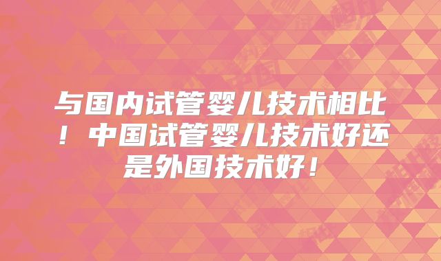 与国内试管婴儿技术相比！中国试管婴儿技术好还是外国技术好！