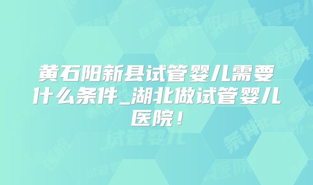 黄石阳新县试管婴儿需要什么条件_湖北做试管婴儿医院！