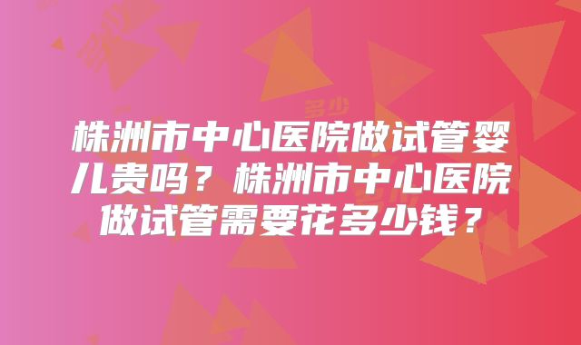 株洲市中心医院做试管婴儿贵吗？株洲市中心医院做试管需要花多少钱？