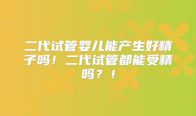 二代试管婴儿能产生好精子吗！二代试管都能受精吗？！