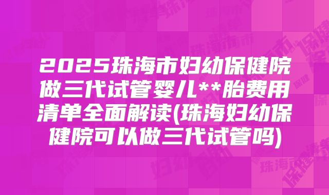 2025珠海市妇幼保健院做三代试管婴儿**胎费用清单全面解读(珠海妇幼保健院可以做三代试管吗)