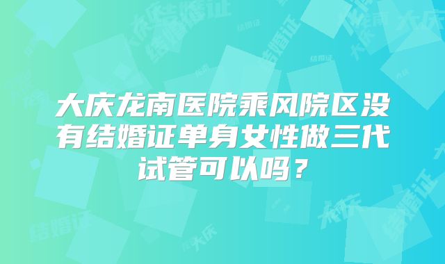 大庆龙南医院乘风院区没有结婚证单身女性做三代试管可以吗?