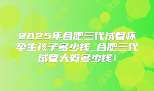 2025年合肥三代试管怀孕生孩子多少钱_合肥三代试管大概多少钱！