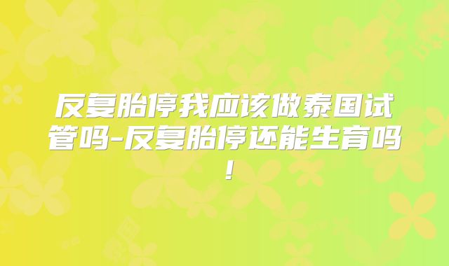 反复胎停我应该做泰国试管吗-反复胎停还能生育吗!